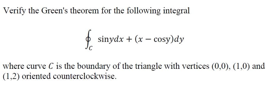 Verify the Green's theorem for the following integral
O sinydx + (x – cosy)dy
where curve C is the boundary of the triangle with vertices (0,0), (1,0) and
(1,2) oriented counterclockwise.
