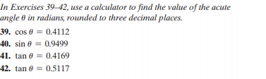 In Exercises 39–42, use a calculator to find the value of the acute
angle 0 in radians, rounded to three decimal places.
39. cos e = 0.4112
40. sin 0 = 0.9499
41. tan e = 0.4169
42. tan 0 = 0.5117
