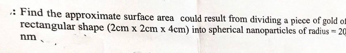 : Find the approximate surface area could result from dividing a piece of gold of
rectangular shape (2cm x 2cm x 4cm) into spherical nanoparticles of radius = 20
nm