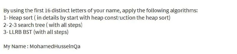 By using the first 16 distinct letters of your name, apply the following algorithms:
1- Heap sort (in details by start with heap construction the heap sort)
2-2-3 search tree (with all steps)
3-LLRB BST (with all steps)
My Name : Mohamed Hussein Qa