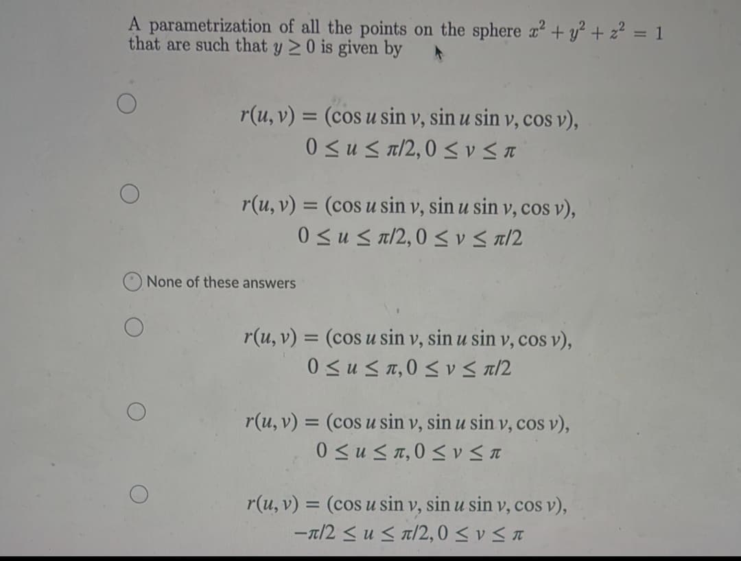 A parametrization of all the points on the sphere a² + y? + z² = 1
that are such that y > 0 is given by
r(u, v) = (cos u sin v, sin u sin v, cos v),
0 <u < a/2,0 < v a
r(u, v) = (cos u sin v, sin u sin v, cos v),
%3D
0 <u < a/2,0 < vS a/2
None of these answers
r(u, v) = (cos u sin v, sin u sin v, cos v),
0 <us1,0 < v < a/2
r(u, v) = (cos u sin v, sin u sin v, cos v),
%3D
0 <u<n,0 < v < a
r(u, v) = (cos u sin v, sin u sin v, cos v),
-a/2 < u < a/2,0 < v < a
