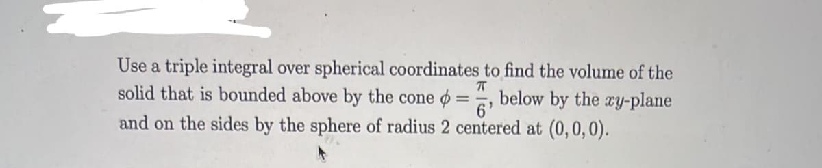 Use a triple integral over spherical coordinates to find the volume of the
solid that is bounded above by the cone ø
below by the ry-plane
6'
and on the sides by the sphere of radius 2 centered at (0,0,0).
