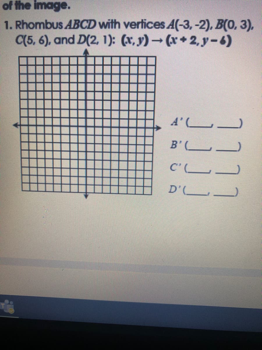 of the image.
1. Rhombus ABCD with vertices A(-3,-2), B(0, 3),
C(5, 6), and D(2, 1): (x, y) → (x + 2, y-6)
A'L
B'(__
C'(.
D'(L_
