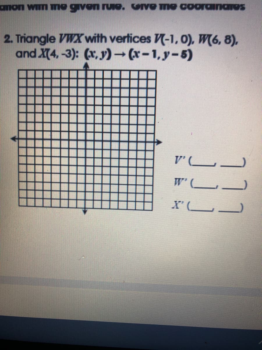 amon wn mo given ruie. GIVE me coorainares
2. Triangle VWX with vertices -1, 0), W6, 8),
and X(4, -3): (x, y) – (x- 1, y- 5)
V'
W' L_
X' LJ
