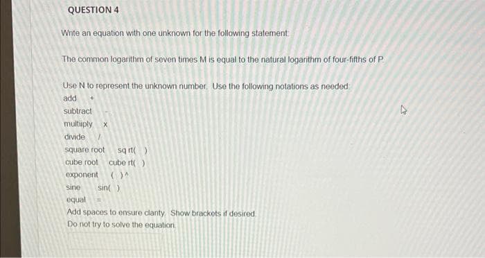 QUESTION 4
Wnite an equation with one unknown for the following statement
The common logarithm of seven times M is equal to the natural logarithm of four-fifths of P
Use N to represent the unknown number. Use the following notations as needed
add
subtract
multiiply x
divide
sq rt()
cube rt()
square root
cube root
exponent
sine
sin()
equal
Add spaces to ensure clanty Show brackets if desired
Do not try to solve the equation
