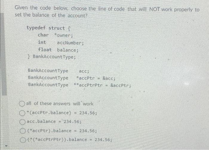 Given the code below, choose the line of code that will NOT work properly to
set the balance of the account?
typedef struct {
char *owner;
int
accNumber;
float balance;
} BankAccountType;
BankAccountType
acc;
BankAccountType
*accPtr =
&acc;
BankAccountType **accPtrPtr
&accPtr;
!!
O all of these answers will 'work
O*(accPtr.balance)
= 234.56;
Oacc.balance = "234.56;
O (accPtr).balance = 234.56;
OaccPtrPtr)).balance 234.56;
%3D
