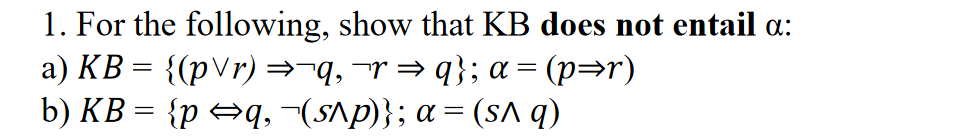 1. For the following, show that KB does not entail a:
a) KB = {(pVr) =¬q,¬r= q}; a = (p=r)
b) KB = {p →q, ~(s^p)}; a= (sa q)
