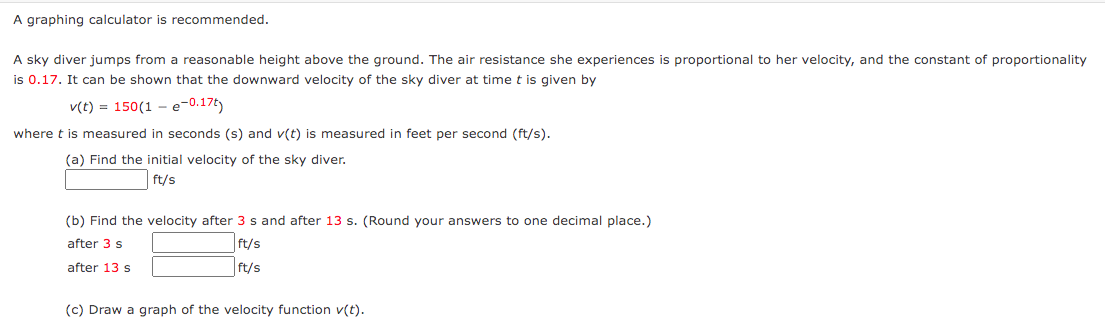 A graphing calculator is recommended.
A sky diver jumps from a reasonable height above the ground. The air resistance she experiences is proportional to her velocity, and the constant of proportionality
is 0.17. It can be shown that the downward velocity of the sky diver at time t is given by
v(t) = 150(1e-0.17ty
where t is measured in seconds (s) and v(t) is measured in feet per second (ft/s).
(a) Find the initial velocity of the sky diver.
ft/s
(b) Find the velocity after 3 s and after 13 s. (Round your answers to one decimal place.)
after 3 s
ft/s
ft/s
after 13 s
(c) Draw a graph of the velocity function v(t).