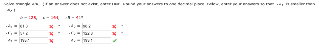 Solve triangle ABC. (If an answer does not exist, enter DNE. Round your answers to one decimal place. Below, enter your answers so that A₁ is smaller than
<A2.)
b = 128, c = 164,
X
X
X
A₁ = 81.8
<C₁ = 57.2
a1
193.1
0
0
LB 41°
LA2 = 98.2
<C₂ =
122.8
a2 =
193.1
X
x