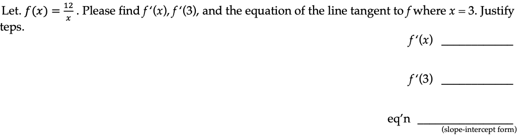 12
Let. f(x) = ¹2. Please find ƒ'(x), ƒ´(3), and the equation of the line tangent to f where x = 3. Justify
teps.
f'(x)
f'(3)
eq'n
(slope-intercept form)