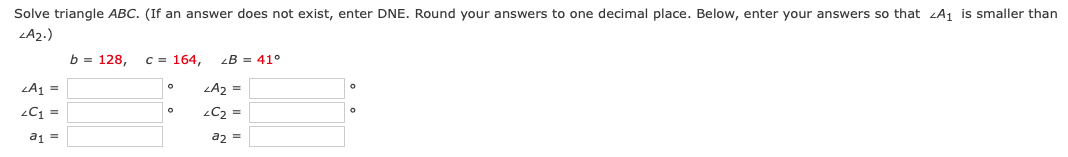 Solve triangle ABC. (If an answer does not exist, enter DNE. Round your answers to one decimal place. Below, enter your answers so that A₁ is smaller than
<A₂.)
<A₁ =
LC1 =
a₁ =
b = 128, c = 164, LB = 41°
<A₂ =
<C₂ =
a2 =
O