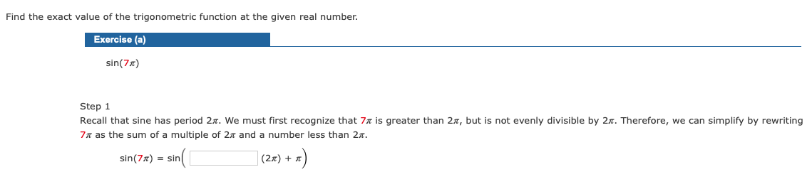 Find the exact value of the trigonometric function at the given real number.
Exercise (a)
sin(7)
Step 1
Recall that sine has period 27. We must first recognize that 7% is greater than 27, but is not evenly divisible by 2. Therefore, we can simplify by rewriting
7π as the sum of a multiple of 2% and a number less than 2*.
sin (7x) = sin(
(π)
(2π) +