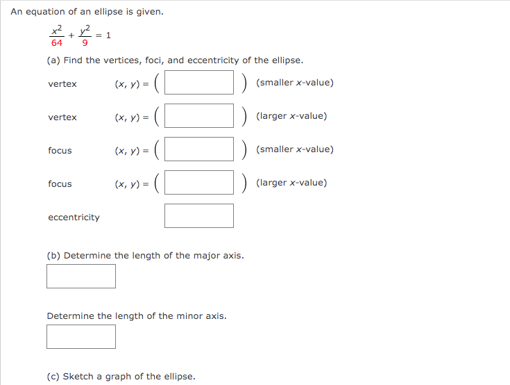 An equation of an ellipse is given.
12²2 = 1
+
64
(a) Find the vertices, foci, and eccentricity of the ellipse.
(x, y) = (
vertex
vertex
focus
focus
eccentricity
(x, y) =
(x, y) =
(x, y) = (
(b) Determine the length of the major axis.
Determine the length of the minor axis.
(c) Sketch a graph of the ellipse.
(smaller x-value)
(larger x-value)
(smaller x-value)
(larger x-value)