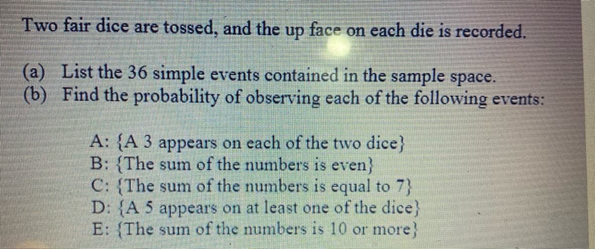 Two fair dice are tossed, and the up face on each die is recorded.
(a) List the 36 simple events contained in the sample space.
(b) Find the probability of observing each of the following events:
A: {A 3 appears on each of the two dice}
B: {The sum of the numbers is even}
C: (The sum of the numbers is equal to 7}
D: {A 5 appears on at least one of the dice}
E: (The sum of the numbers is 10 or more}
