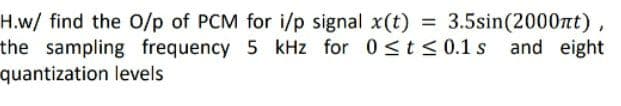 H.w/ find the O/p of PCM for i/p signal x(t) = 3.5sin(2000nt)
the sampling frequency 5 kHz for 0<t < 0.1 s and eight
quantization levels
