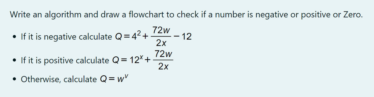 Write an algorithm and draw a flowchart to check if a number is negative or positive or Zero.
72w
• If it is negative calculate Q=42+
–12
2x
%3D
72w
• If it is positive calculate Q= 12*+
2x
• Otherwise, calculate Q= wv
