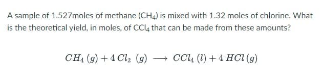 A sample of 1.527moles of methane (CH4) is mixed with 1.32 moles of chlorine. What
is the theoretical yield, in moles, of CCl4 that can be made from these amounts?
CH₁ (g) +4 Cl2 (g) → CCl4 (1) + 4 HCl (g)