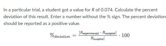 In a particular trial, a student got a value for R of 0.074. Calculate the percent
deviation of this result. Enter a number without the % sign. The percent deviation
should be reported as a positive value.
% deviation
Rexperimental-Raccepted
Raccepted
100