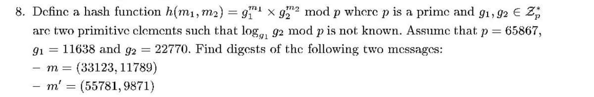 8. Define a hash function h(m1,m2) = 9 x g mod p where p is a prime and g1, 92 € Z,
arc two primitive clemcnts such that log,, g2 mod p is not known. Assumc that p =
= 22770. Find digcsts of the following two mcssagcs:
65867,
91 = 11638 and g2
(33123, 11789)
(55781, 9871)
- m =
m'
