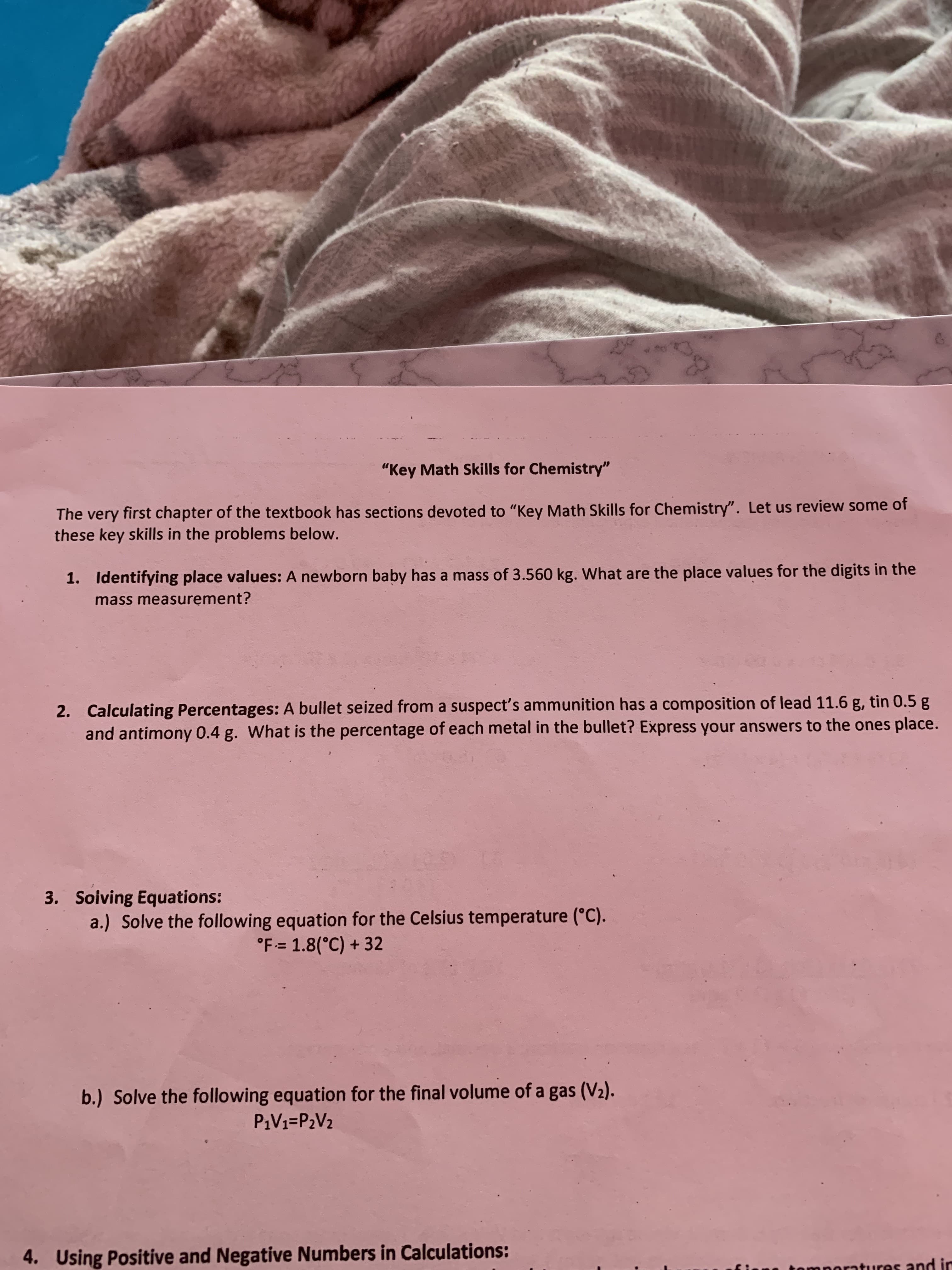 "Key Math Skills for Chemistry"
The very first chapter of the textbook has sections devoted to "Key Math Skills for Chemistry". Let us review some of
these key skills in the problems below.
Identifying place values: A newborn baby has a mass of 3.560 kg. What are the place values for the digits in the
1.
mass measurement?
Calculating Percentages: A bullet seized from a suspect's ammunition has a composition of lead 11.6 g, tin 0.5 g
and antimony 0.4 g. What is the percentage of each metal in the bullet? Express your answers to the ones place.
2.
3. Solving Equations:
a.) Solve the following equation for the Celsius temperature (°C)
°F- 1.8(°C)+32
b.) Solve the following equation for the final volume of a gas (V2)
P1V1=P2V2
4.
Using Positive and Negative Numbers in Calculations:
mnoratures and in
DO
