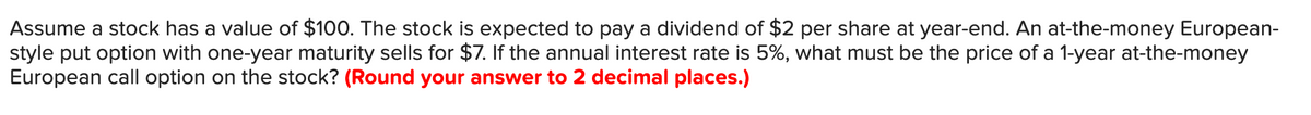 Assume a stock has a value of $100. The stock is expected to pay a dividend of $2 per share at year-end. An at-the-money European-
style put option with one-year maturity sells for $7. If the annual interest rate is 5%, what must be the price of a 1-year at-the-money
European call option on the stock? (Round your answer to 2 decimal places.)
