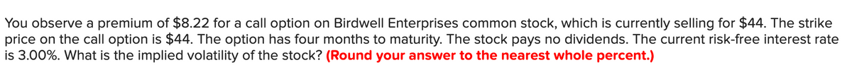 You observe a premium of $8.22 for a call option on Birdwell Enterprises common stock, which is currently selling for $44. The strike
price on the call option is $44. The option has four months to maturity. The stock pays no dividends. The current risk-free interest rate
is 3.00%. What is the implied volatility of the stock? (Round your answer to the nearest whole percent.)
