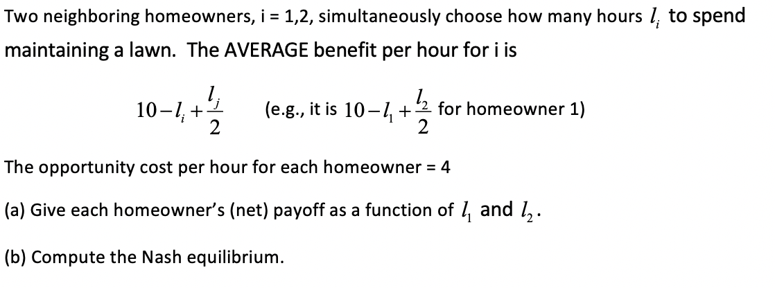 Two neighboring homeowners, i = 1,2, simultaneously choose how many hours l, to spend
maintaining a lawn. The AVERAGE benefit per hour for i is
10-1, +
2
(e.g., it is 10-4+
for homeowner 1)
2
The opportunity cost per hour for each homeowner = 4
(a) Give each homeowner's (net) payoff as a function of l, and 1,.
(b) Compute the Nash equilibrium.
