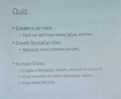 Quiz
• Create a car class
• Each car will have name, price, and km,
• Create RentaCar class
RentaCar must contains all cars,
• In main Class,
• Create a RentaCar object, and put 2 cars in it.
Print number of cars in RantaCar object
Print total km info