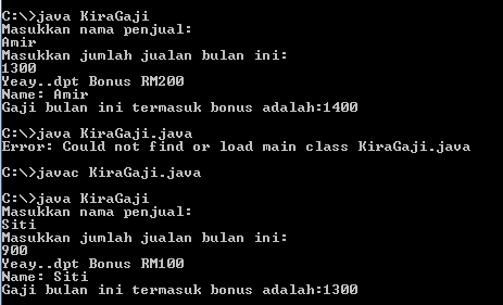 C:\>java KiraGaji
Masukkan nama penjual:
Amir
Masukkan jumlah jualan bulan ini:
1300
Yeay..dpt Bonus RM200
Name: Amir
Gaji bulan ini termasuk bonus adalah:1400
C:\>java KiraGaji.java
Error: Could not find or load main class KiraGaji.java
C:\>javac KiraGaji.java
C:\>java KiraGaji
Masukkan nama penjual:
Siti
Masukkan jumlah jualan bulan ini:
900
Yeay..dpt Bonus RM100
Name: Siti
Gaji bulan ini termasuk bonus adalah:1300