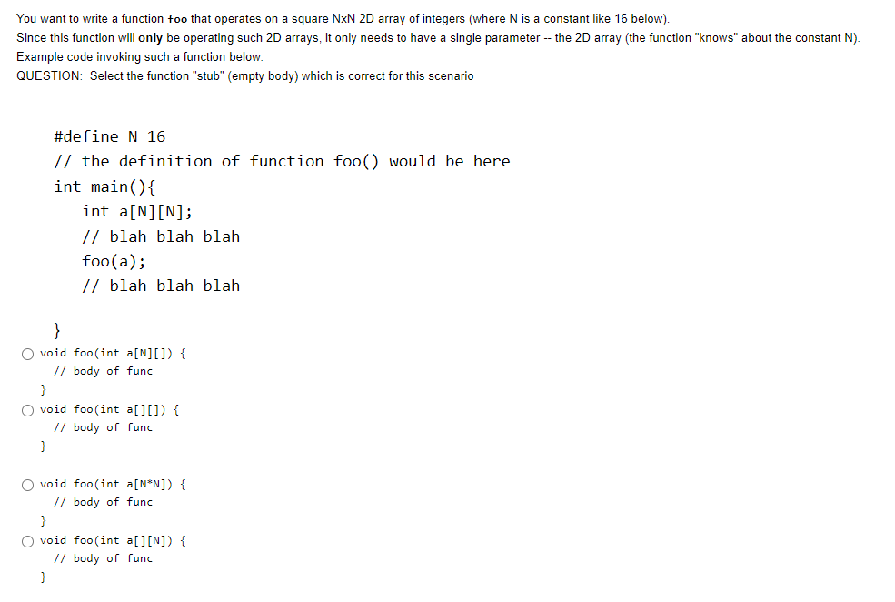 You want to write a function foo that operates on a square NxN 2D array of integers (where N is a constant like 16 below).
Since this function will only be operating such 2D arrays, it only needs to have a single parameter - the 2D array (the function "knows" about the constant N).
Example code invoking such a function below.
QUESTION: Select the function "stub" (empty body) which is correct for this scenario
#define N 16
// the definition of function foo() would be here
int main(){
int a[N][N];
// blah blah blah
foo(a);
// blah blah blah
}
O void foo(int a[N][]) {
// body of func
}
O void foo(int a[][]) {
// body of func
}
O void foo(int a[N*N]) {
// body of func
}
O void foo(int a[][N]) {
// body of func
}
