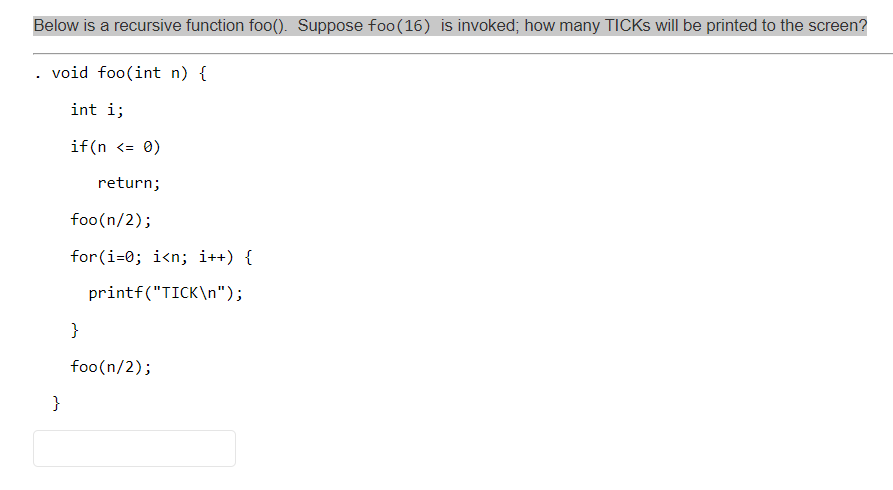 Below is a recursive function foo(). Suppose foo(16) is invoked; how many TICKS will be printed to the screen?
. void foo(int n) {
int i;
if (n <= 0)
return;
foo(n/2);
for(i=0; i<n; i++) {
printf("TICK\n");
}
foo(n/2);
}
