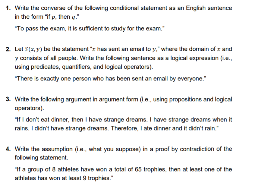 1. Write the converse of the following conditional statement as an English sentence
in the form "if p, then q."
"To pass the exam, it is sufficient to study for the exam."
2. Let S(x, y) be the statement "x has sent an email to y," where the domain of x and
y consists of all people. Write the following sentence as a logical expression (i.e.,
using predicates, quantifiers, and logical operators).
"There is exactly one person who has been sent an email by everyone."
3. Write the following argument in argument form (i.e., using propositions and logical
operators).
"If I don't eat dinner, then I have strange dreams. I have strange dreams when it
rains. I didn't have strange dreams. Therefore, I ate dinner and it didn't rain."
4. Write the assumption (i.e., what you suppose) in a proof by contradiction of the
following statement.
"If a group of 8 athletes have won a total of 65 trophies, then at least one of the
athletes has won at least 9 trophies."
