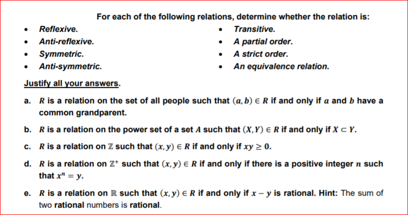 For each of the following relations, determine whether the relation is:
• Transitive.
A partial order.
• A strict order.
• An equivalence relation.
Reflexive.
Anti-reflexive.
Symmetric.
Anti-symmetric.
Justify all your answers.
a. Ris a relation on the set of all people such that (a, b) e R if and only if a and b have a
common grandparent.
b. Ris a relation on the power set of a set A such that (X,Y) e R if and only if X c Y.
c. Ris a relation on Z such that (x,y) € R if and only if xy > 0.
d. Ris a relation on Z* such that (x, y) E R if and only if there is a positive integer n such
that x" = y.
e. Ris a relation on R such that (x, y) E R if and only if x – y is rational. Hint: The sum of
two rational numbers is rational.
