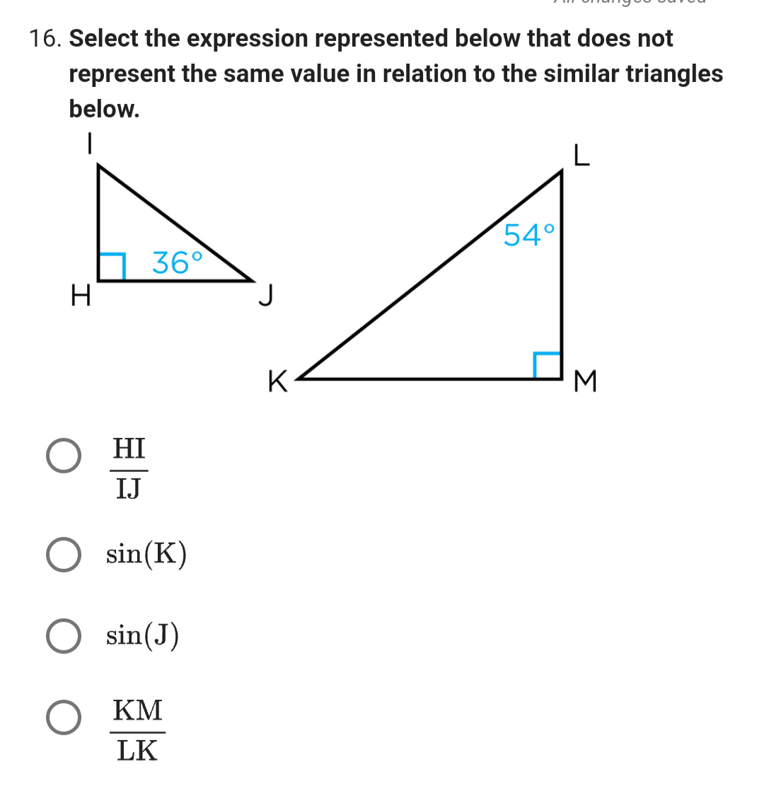 16. Select the expression represented below that does not
represent the same value in relation to the similar triangles
below.
I
H
Ο HI
IJ
36°
sin(K)
sin(J)
KM
LK
J
K
54°
L
3