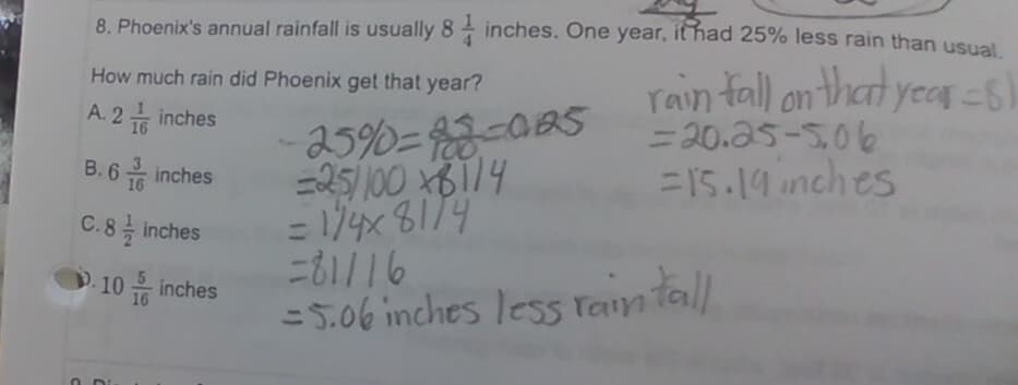 8. Phoenix's annual rainfall is usually 8 inches. One year, it had 25% less rain than usual.
rain fall on that year = 8
= 20.25-5.06
=15.19 inches
How much rain did Phoenix get that year?
A.2 inches
16
B.6 inches
16
C.8 inches
-10 inches
-25%-88-085
=25/10081/4
= 1/4x81/4
=81116
= 5.06 inches less rain tall