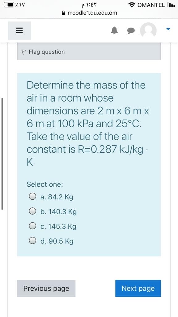 * OMANTEL I.
A moodle1.du.edu.om
P Flag question
Determine the mass of the
air in a room whose
dimensions are 2 m x 6 m x
6 m at 100 kPa and 25°C.
Take the value of the air
constant is R=0.287 kJ/kg ·
K
Select one:
O a. 84.2 Kg
b. 140.3 Kg
c. 145.3 Kg
d. 90.5 Kg
Previous page
Next page
