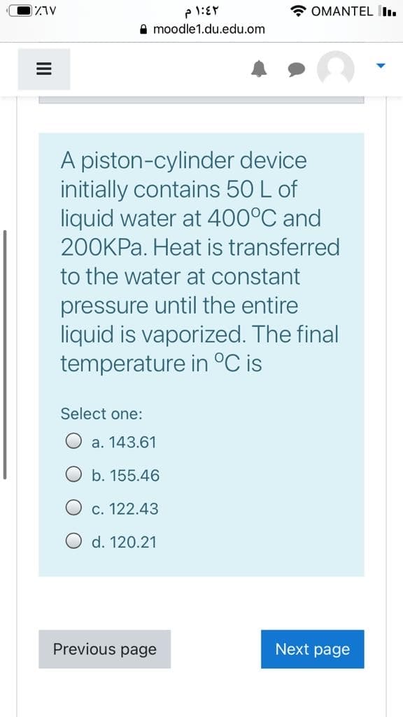 * OMANTEL .
A moodle1.du.edu.om
A piston-cylinder device
initially contains 50 L of
liquid water at 400°C and
200KPA. Heat is transferred
to the water at constant
pressure until the entire
liquid is vaporized. The final
temperature in °C is
Select one:
a. 143.61
b. 155.46
c. 122.43
d. 120.21
Previous page
Next page
