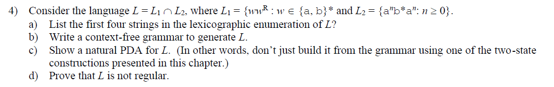 4) Consider the language L = L₁ L2, where L₁ = {ww: w = {a, b}* and L2 = {a”b*a": n≥ 0}.
a)
List the first four strings in the lexicographic enumeration of L?
b) Write a context-free grammar to generate L.
c) Show a natural PDA for L. (In other words, don't just build it from the grammar using one of the two-state
constructions presented in this chapter.)
d) Prove that L is not regular.