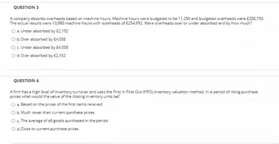 QUESTION 3
A company absorbs overheads based on machine hours. Machine hours were budgeced co be 11,250 and budgeted overheads were £258,750.
The actual results were 10,980 machine hours with averheads of £254,692. Were overheads over or under absorbed and by how much?
Oa Under absorbed by £2.152
Ob.Over absorbed by £4,058
O. Under absorbed by E4,058
Od. Over absorbed by £2,152
QUESTION 4
A firm has a high level of inventory turnover and uses the Firar in First Out (FIFO) inventory valuation method. In a period of rising purchase
prices what would the value of the dosing inventory units be?
Oa Based on the pnces of the first inems recerved
Ob. Much iower than current purchase prices
Oc The average of all goods purchased in the period
O d. Close to current purchase prices
