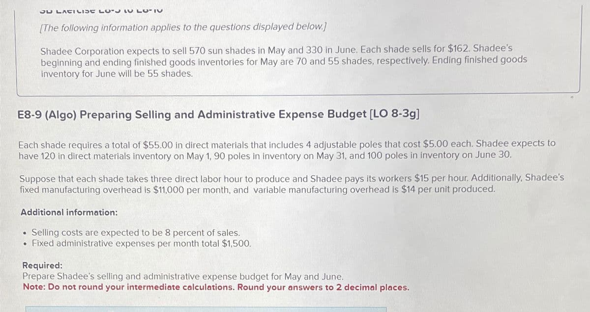 cח
ועבורוcב
0-1
61
רס.Al
[The following information applies to the questions displayed below.]
Shadee Corporation expects to sell 570 sun shades in May and 330 in June. Each shade sells for $162. Shadee's
beginning and ending finished goods inventories for May are 70 and 55 shades, respectively. Ending finished goods
inventory for June will be 55 shades.
E8-9 (Algo) Preparing Selling and Administrative Expense Budget [LO 8-3g]
Each shade requires a total of $55.00 in direct materials that includes 4 adjustable poles that cost $5.00 each. Shadee expects to
have 120 in direct materials inventory on May 1, 90 poles in inventory on May 31, and 100 poles in inventory on June 30.
Suppose that each shade takes three direct labor hour to produce and Shadee pays its workers $15 per hour. Additionally, Shadee's
fixed manufacturing overhead is $11,000 per month, and variable manufacturing overhead is $14 per unit produced.
Additional information:
•
Selling costs are expected to be 8 percent of sales.
• Fixed administrative expenses per month total $1,500.
Required:
Prepare Shadee's selling and administrative expense budget for May and June.
Note: Do not round your intermediate calculations. Round your answers to 2 decimal places.