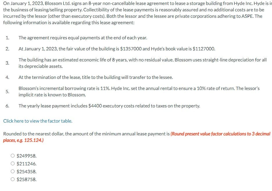 On January 1, 2023, Blossom Ltd. signs an 8-year non-cancellable lease agreement to lease a storage building from Hyde Inc. Hyde is in
the business of leasing/selling property. Collectibility of the lease payments is reasonably assured and no additional costs are to be
incurred by the lessor (other than executory costs). Both the lessor and the lessee are private corporations adhering to ASPE. The
following information is available regarding this lease agreement:
1. The agreement requires equal payments at the end of each year.
2.
At January 1, 2023, the fair value of the building is $1357000 and Hyde's book value is $1127000.
3.
4.
5.
6.
The building has an estimated economic life of 8 years, with no residual value. Blossom uses straight-line depreciation for all
its depreciable assets.
At the termination of the lease, title to the building will transfer to the lessee.
Blossom's incremental borrowing rate is 11%. Hyde Inc. set the annual rental to ensure a 10% rate of return. The lessor's
implicit rate is known to Blossom.
The yearly lease payment includes $4400 executory costs related to taxes on the property.
Click here to view the factor table.
Rounded to the nearest dollar, the amount of the minimum annual lease payment is (Round present value factor calculations to 3 decimal
places, e.g. 125.124.)
$249958.
$211246.
$254358.
$258758.