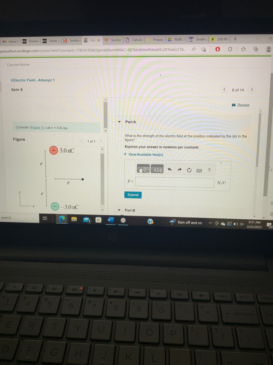 M Inbox (12 Homew D Series Textboc
Course Home
penvellum.ecollege.com/course.html?courseld=17816193&OpenVellumHMAC=887b6db0e49dadd5c281ba5c17b...
<Electric Field - Attempt 1
Item 6
search
3
E
Consider (Figure 1). Let r = 4.6 cm.
Figure
$
4
X
R
F
r
r
(+) 3.0 nC
E
5
--3.0 nC
T
r
G
A
6
Y
H
Student
Co X zy Section Calculu
1 of 1 >
&
7
*
▼ Part A
8
M
E =
Submit
Part B
1
What is the strength of the electric field at the position indicated by the dot in the
figure?
Express your answer in newtons per coulomb.
► View Available Hint(s)
144
(
K
Prepay NSBE 2
IV—| ΑΣΦ
9
(?
)
L
O
3
P
A
1
to
Rain off and on
[
H (26) No +
0
?
N/C
0
6 of 14
insert
Review
D 4x
Ⓒ
9:31 AM
2/25/2023
backspace
0
G
20