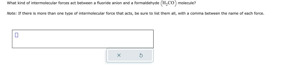 What kind of intermolecular forces act between a fluoride anion and a formaldehyde (H₂CO) molecule?
Note: If there is more than one type of intermolecular force that acts, be sure to list them all, with a comma between the name of each force.
0
X
S