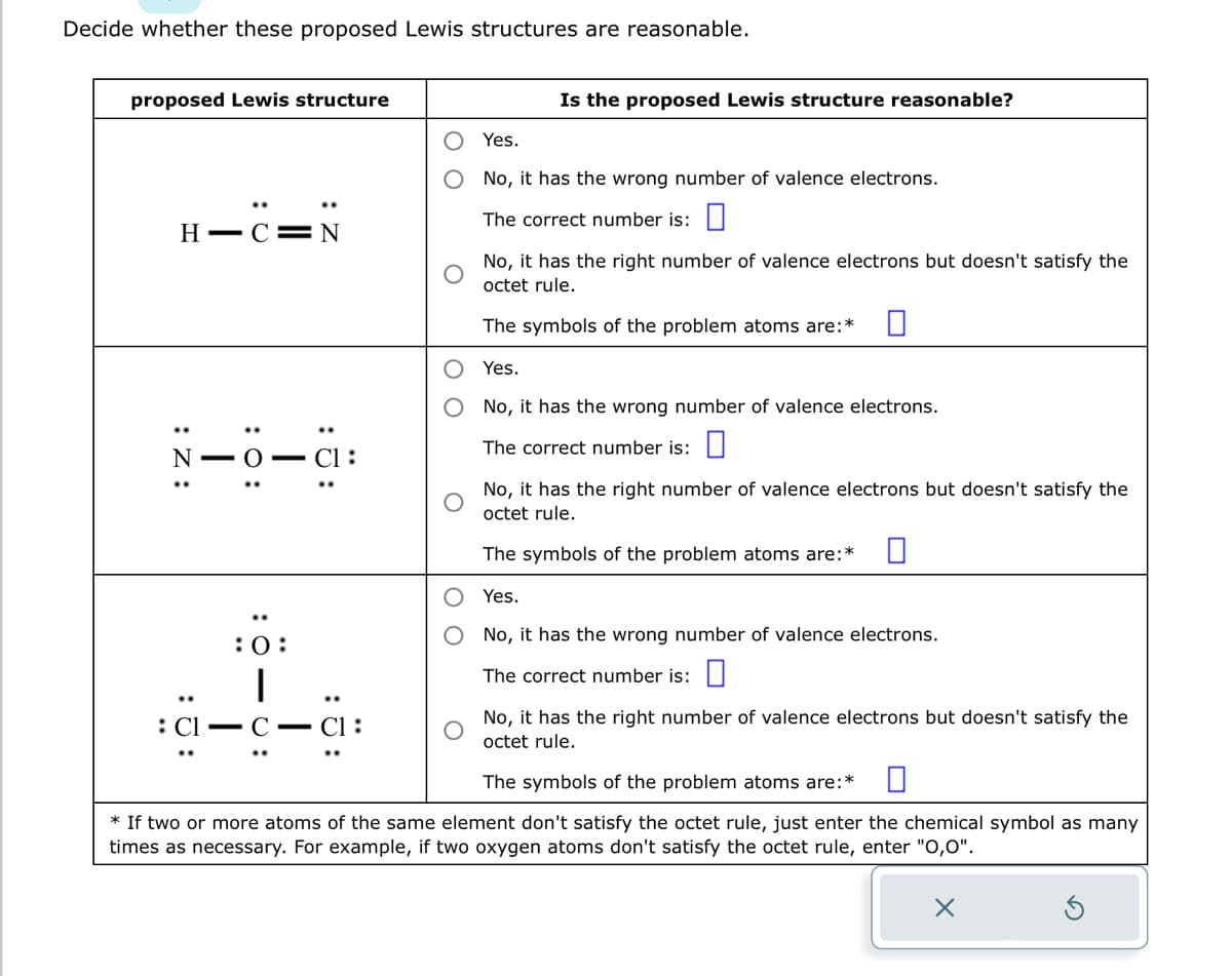 Decide whether these proposed Lewis structures are reasonable.
proposed Lewis structure
H-C=N
:Z:
- O
: 0:
:C1=
T
:0:
:5:
CI:
Is the proposed Lewis structure reasonable?
Yes.
No, it has the wrong number of valence electrons.
The correct number is:
No, it has the right number of valence electrons but doesn't satisfy the
octet rule.
The symbols of the problem atoms are:*
Yes.
No, it has the wrong number of valence electrons.
The correct number is:
No, it has the right number of valence electrons but doesn't satisfy the
octet rule.
0
The symbols of the problem atoms are: *
Yes.
No, it has the wrong number of valence electrons.
The correct number is:
No, it has the right number of valence electrons but doesn't satisfy the
octet rule.
The symbols of the problem atoms are:* 0
* If two or more atoms of the same element don't satisfy the octet rule, just enter the chemical symbol as many
times as necessary. For example, if two oxygen atoms don't satisfy the octet rule, enter "0,0".
X