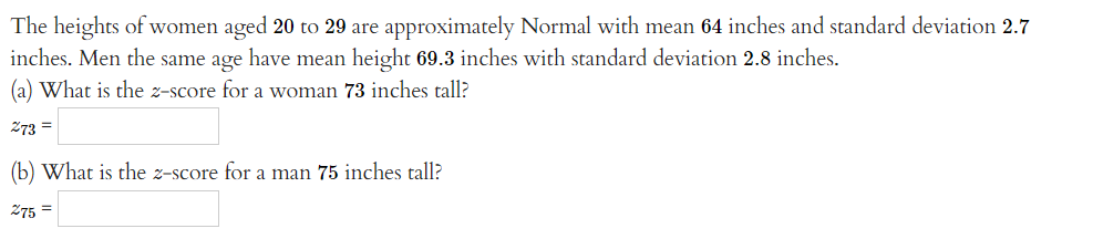 The heights of women aged 20 to 29 are approximately Normal with mean 64 inches and standard deviation 2.7
inches. Men the same age have mean height 69.3 inches with standard deviation 2.8 inches.
(a) What is the z-score for a woman 73 inches tall?
273 =
(b) What is the z-score for a man 75 inches tall?
275 =