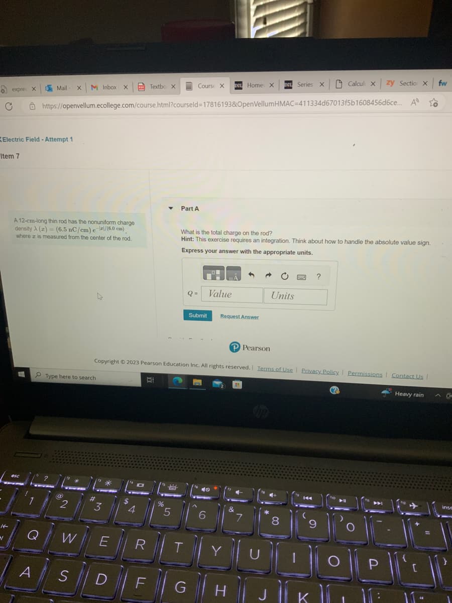 expres X
C
Item 7
14-
1
Electric Field - Attempt 1
E
A 12-cm-long thin rod has the nonuniform charge
density A(z) = (6.5 nC/cm) e-/(6.0 cm)
where z is measured from the center of the rod.
esc
Mail-x M Inbox x Textbox
Q
A
https://openvellum.ecollege.com/course.html?courseld=17816193&OpenVellumHMAC=411334d67013f5b1608456d6ce...
Type here to search
(a)
2
W
S
3
*
E
D
$
4
D
R
▼
-
%
Copyright © 2023 Pearson Education Inc. All rights reserved. | Terms of Use | Privacy Policy | Permissions | Contact Us |
바
5
Part A
Course X D21 Home X
What is the total charge on the rod?
Hint: This exercise requires an integration. Think about how to handle the absolute value sign.
Express your answer with the appropriate units.
T
()
Q=
G
Submit
O
Value
40
6
Request Answer
Y
P Pearson
H
DZL Series X Calcul X zy Sectio x fw
A
&
7
Units
8
144
(
?
9
K
DU
O|P|
Heavy rain A O
✈
inse