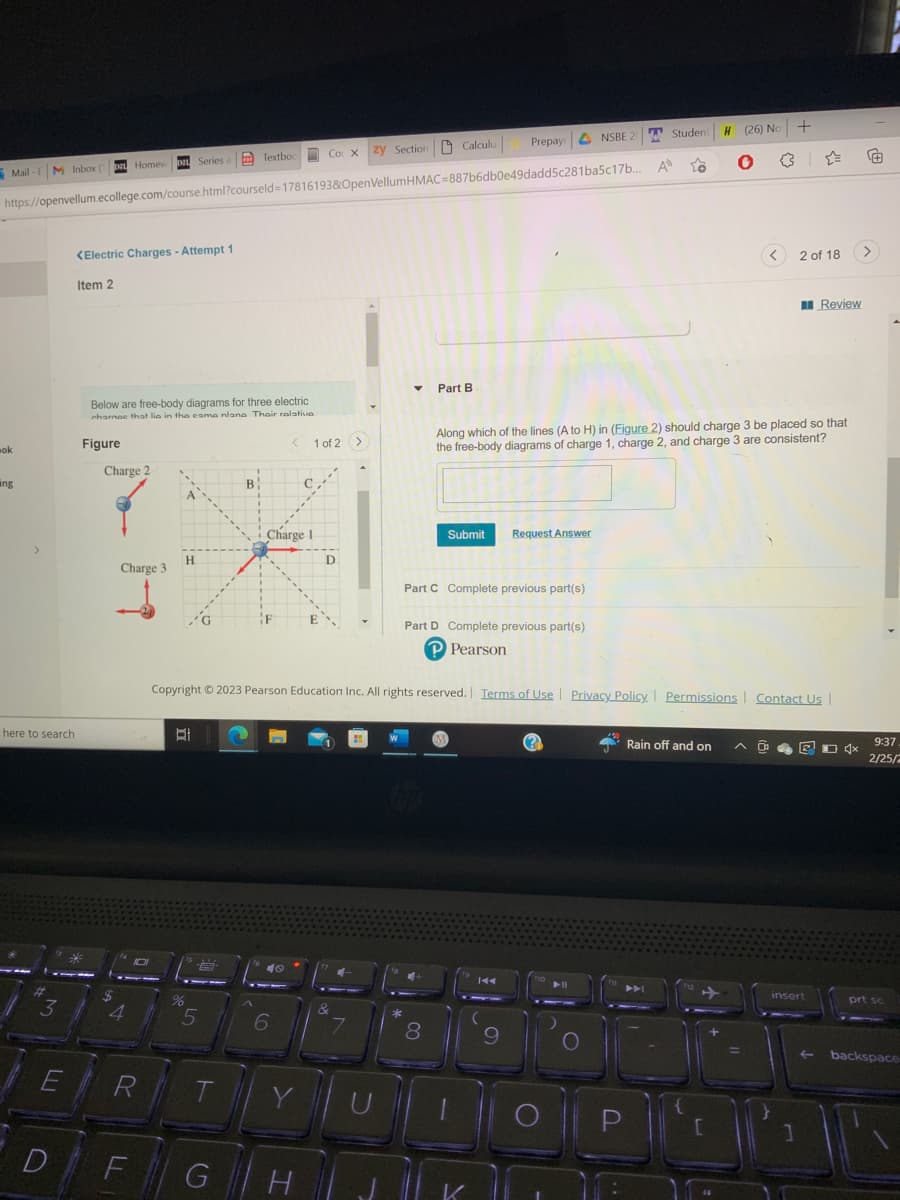 M Inbox (p Homew Da Series a
Mail-FM Inbox (
ok
Co X zy Section Calculu
Series
https://openvellum.ecollege.com/course.html?courseld=17816193&OpenVellumHMAC=887b6db0e49dadd5c281ba5c17b...
ing
>
here to search
3
<Electric Charges - Attempt 1
Item 2
34
Below are free-body diagrams for three electric
charnee that lie in the cama nlana Thair relativa
Figure
Charge 2
Charge 3
4
D
E R
D F
H
BI
a Textbox
G
IS L
%
5
T
B
F
Charge 1
< 1 of 2 >
40
6
с
G H
D
&
4-
7
U
▾ Part B
Copyright © 2023 Pearson Education Inc. All rights reserved. Terms of Use | Privacy Policy. Permissions Contact Us |
*
8
Submit
Part C Complete previous part(s)
Part D Complete previous part(s)
P Pearson
M
Prepay NSBE
K
K
NSBE 20
Request Answer
9
Along which of the lines (A to H) in (Figure 2) should charge 3 be placed so that
the free-body diagrams of charge 1, charge 2, and charge 3 are consistent?
fo
A
Student
To
➤➤
P
Rain off and on
H (26) No +
O
[
<
=
0
2 of 18
Review
1
insert
K D 4x
Ⓒ
>
▲
9:37
2/25/2
prt sc
backspace