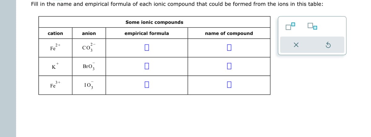 Fill in the name and empirical formula of each ionic compound that could be formed from the ions in this table:
cation
2+
Fe
K
3+
Fe
anion
2-
co
BrO 3
103
Some ionic compounds
empirical formula
name of compound
9
X