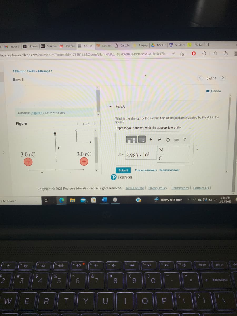 EM Inbox (1
Co X zy Section Calculu
openvellum.ecollege.com/course.html?courseld=17816193&OpenVellumHMAC-887b6db0e49dadd5c281ba5c17b...
>
7
2
<Electric Field - Attempt 1
re to search
Item 5
D21 Homew D2L Series a
W
Figure
Consider (Figure 1). Let r = 7.1 cm.
#
3.0 nC
+
*
3
E
$
박
101
4
R
Textbook
%
A
5
T
16
<
^
1 of 1
3.0 nC
+
40
X
6
Y
4
&
7
Copyright © 2023 Pearson Education Inc. All rights reserved. Terms of Use | Privacy Policy | Permissions Contact Us |
Part A
*
U
18+
Prepay
8
E = 2.983 10³
fg
144
.
9
What is the strength of the electric field at the position indicated by the dot in the
figure?
Express your answer with the appropriate units.
4
Submit Previous Answers Request Answer
P Pearson
110
NSBE 20
► 11
)
Ĉ
O
N
C
A
f
Student
Student H
PAL
to
P
Ban ?
Heavy rain soon
| +12 +
(26) No
H (26) No +
●
{
+
[
<
=
5 of 14
ADED 4x
insert
Review
}
1
9:28 AM
2/25/2023
prt sc
←backspace
E
de