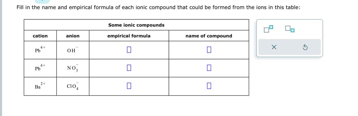 Fill in the name and empirical formula of each ionic compound that could be formed from the ions in this table:
cation
4-
Pb
4+
Pb
2+
Ba
anion
OH
NO3
CI04
Some ionic compounds
empirical formula
name of compound
x
n